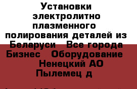 Установки электролитно-плазменного  полирования деталей из Беларуси - Все города Бизнес » Оборудование   . Ненецкий АО,Пылемец д.